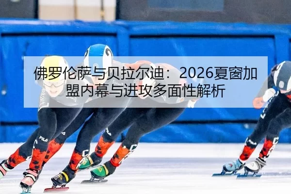 佛罗伦萨与贝拉尔迪：2026夏窗加盟内幕与进攻多面性解析